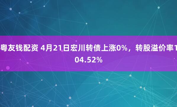 粤友钱配资 4月21日宏川转债上涨0%，转股溢价率104.52%