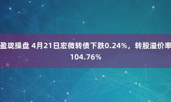 盈珑操盘 4月21日宏微转债下跌0.24%，转股溢价率104.76%