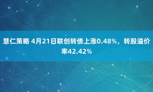 慧仁策略 4月21日联创转债上涨0.48%，转股溢价率42.42%