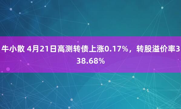 牛小散 4月21日高测转债上涨0.17%，转股溢价率338.68%