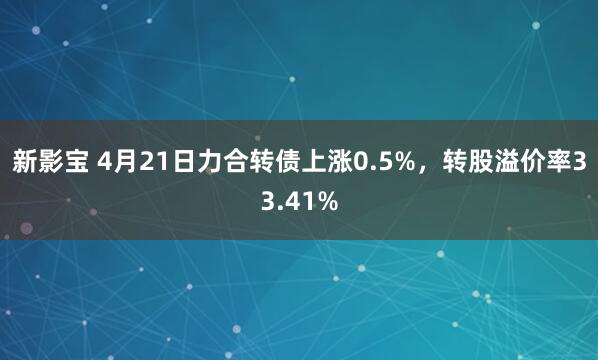 新影宝 4月21日力合转债上涨0.5%，转股溢价率33.41%