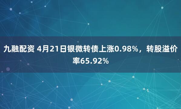 九融配资 4月21日银微转债上涨0.98%，转股溢价率65.92%