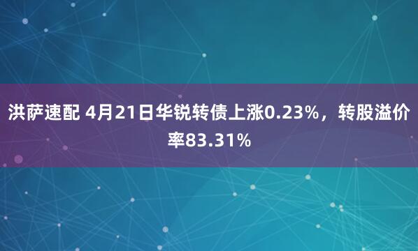 洪萨速配 4月21日华锐转债上涨0.23%，转股溢价率83.31%