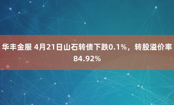 华丰金服 4月21日山石转债下跌0.1%，转股溢价率84.92%