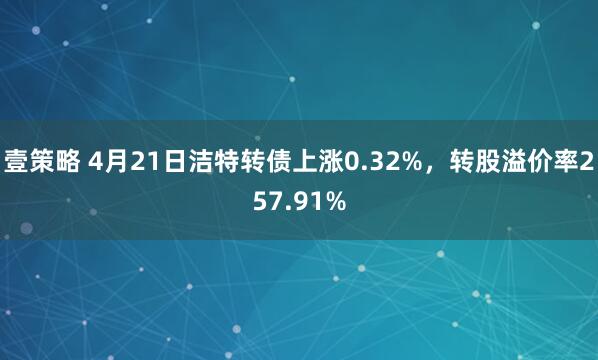 壹策略 4月21日洁特转债上涨0.32%，转股溢价率257.91%