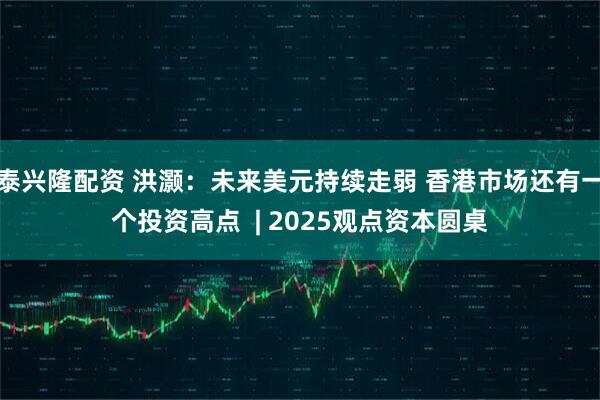泰兴隆配资 洪灏：未来美元持续走弱 香港市场还有一个投资高点  | 2025观点资本圆桌