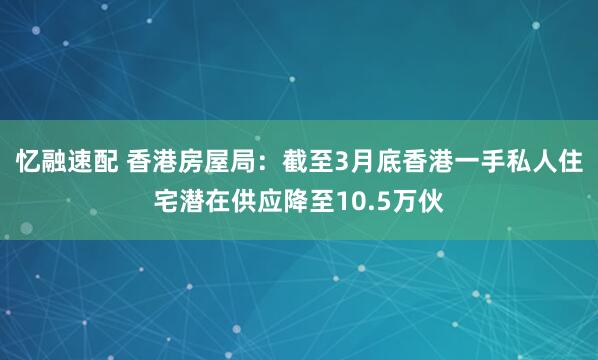 忆融速配 香港房屋局：截至3月底香港一手私人住宅潜在供应降至10.5万伙