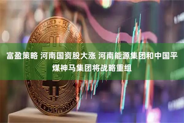 富盈策略 河南国资股大涨 河南能源集团和中国平煤神马集团将战略重组