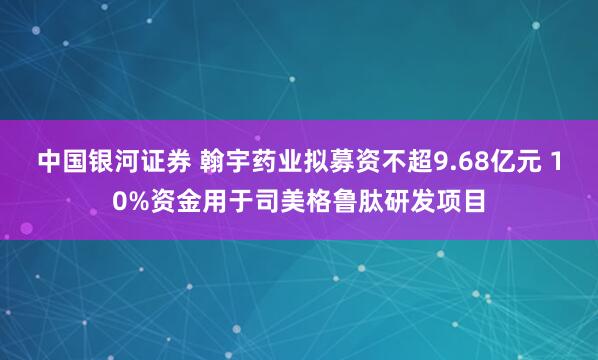 中国银河证券 翰宇药业拟募资不超9.68亿元 10%资金用于司美格鲁肽研发项目