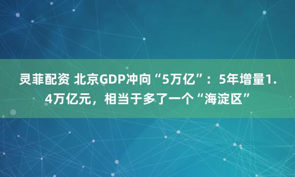 灵菲配资 北京GDP冲向“5万亿”：5年增量1.4万亿元，相当于多了一个“海淀区”