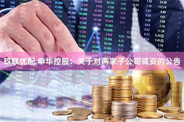 玖联优配 申华控股：关于对两家子公司减资的公告