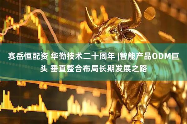 赛岳恒配资 华勤技术二十周年 |智能产品ODM巨头 垂直整合布局长期发展之路