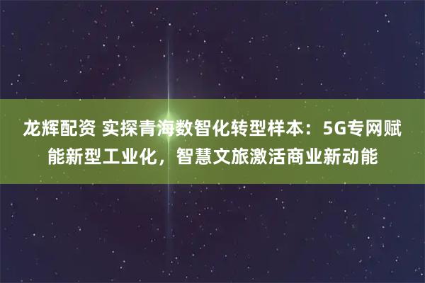 龙辉配资 实探青海数智化转型样本：5G专网赋能新型工业化，智慧文旅激活商业新动能