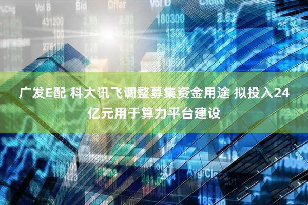 广发E配 科大讯飞调整募集资金用途 拟投入24亿元用于算力平台建设