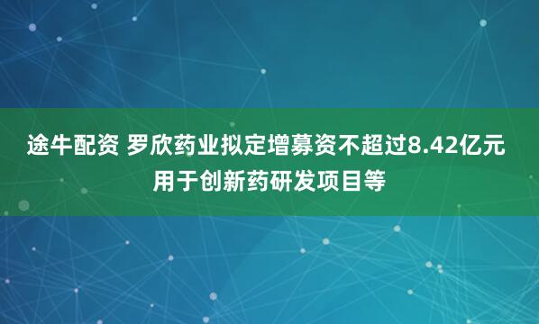 途牛配资 罗欣药业拟定增募资不超过8.42亿元 用于创新药研发项目等