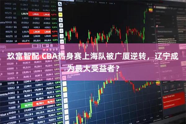 玖富智配 CBA热身赛上海队被广厦逆转，辽宁成为最大受益者？