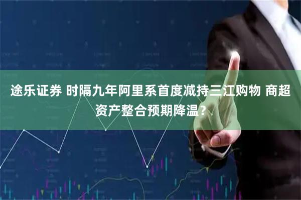 途乐证券 时隔九年阿里系首度减持三江购物 商超资产整合预期降温？