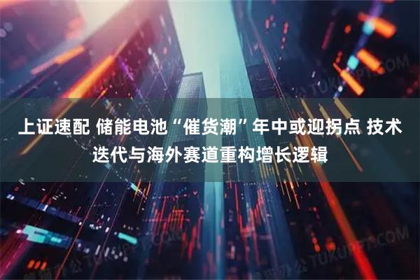 上证速配 储能电池“催货潮”年中或迎拐点 技术迭代与海外赛道重构增长逻辑