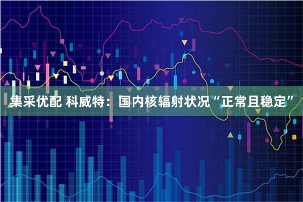 集采优配 科威特：国内核辐射状况“正常且稳定”