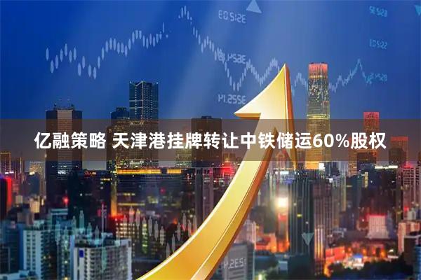 亿融策略 天津港挂牌转让中铁储运60%股权