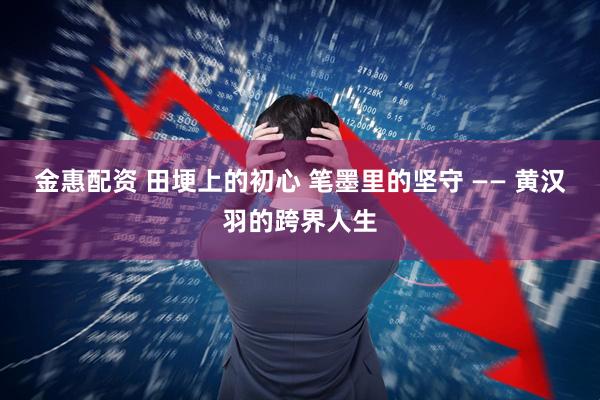 金惠配资 田埂上的初心 笔墨里的坚守 —— 黄汉羽的跨界人生