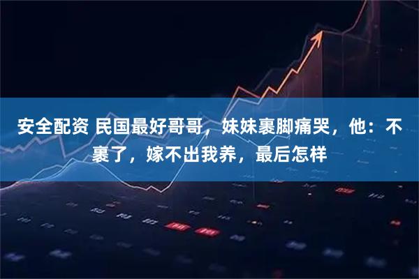 安全配资 民国最好哥哥，妹妹裹脚痛哭，他：不裹了，嫁不出我养，最后怎样