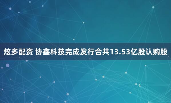 炫多配资 协鑫科技完成发行合共13.53亿股认购股