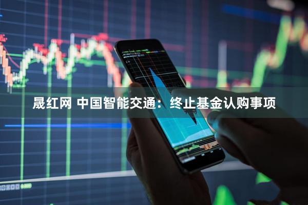 晟红网 中国智能交通：终止基金认购事项