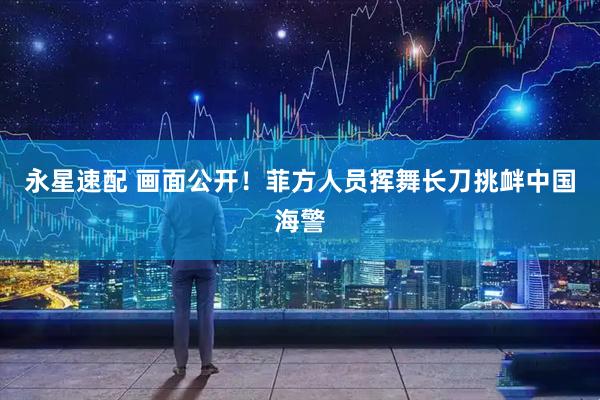 永星速配 画面公开！菲方人员挥舞长刀挑衅中国海警