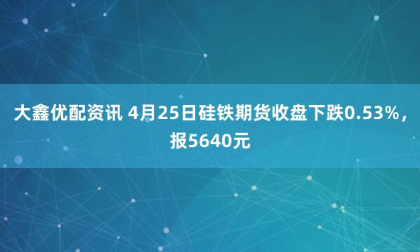 大鑫优配资讯 4月25日硅铁期货收盘下跌0.53%，报5640元