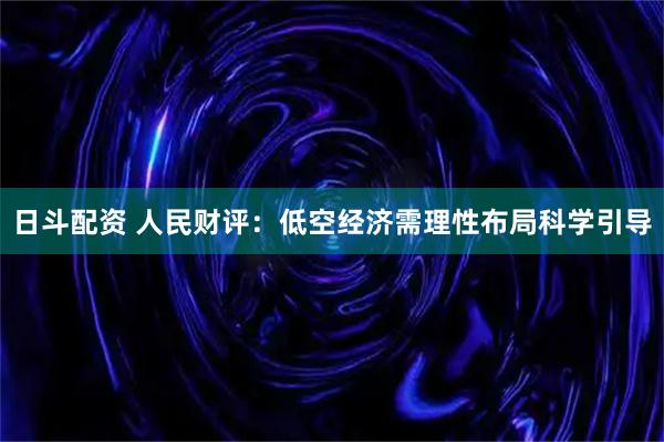 日斗配资 人民财评：低空经济需理性布局科学引导