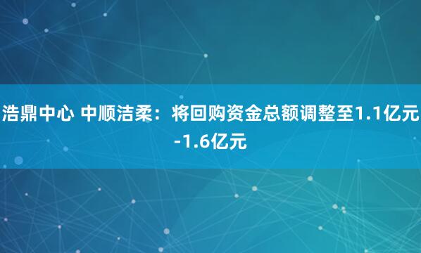 浩鼎中心 中顺洁柔：将回购资金总额调整至1.1亿元-1.6亿元