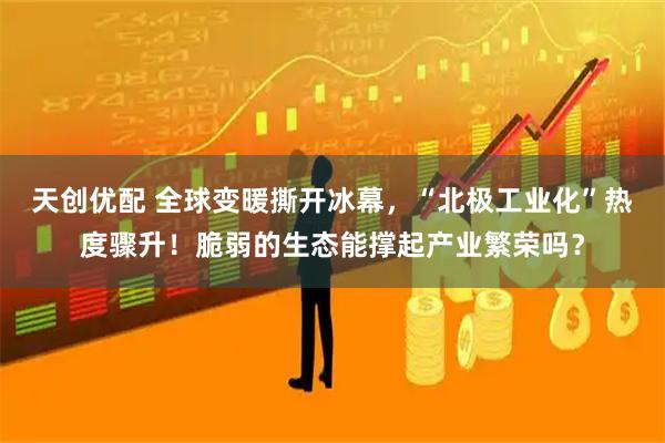天创优配 全球变暖撕开冰幕，“北极工业化”热度骤升！脆弱的生态能撑起产业繁荣吗？