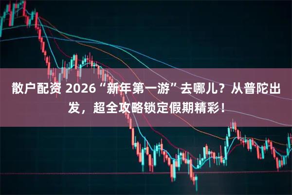 散户配资 2026“新年第一游”去哪儿？从普陀出发，超全攻略锁定假期精彩！