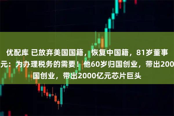 优配库 已放弃美国国籍，恢复中国籍，81岁董事长拟套现近1亿元：为办理税务的需要！他60岁归国创业，带出2000亿元芯片巨头