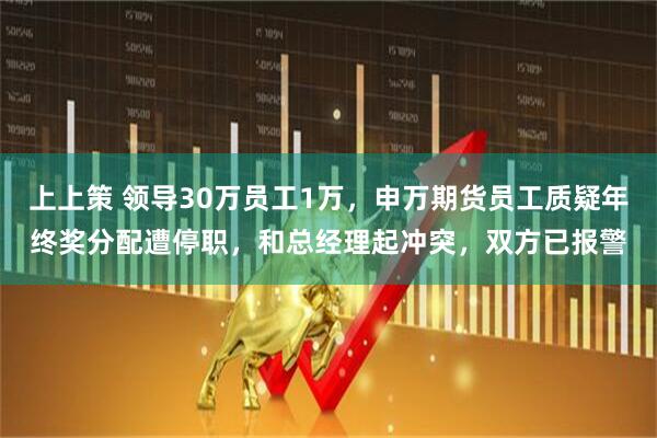 上上策 领导30万员工1万，申万期货员工质疑年终奖分配遭停职，和总经理起冲突，双方已报警