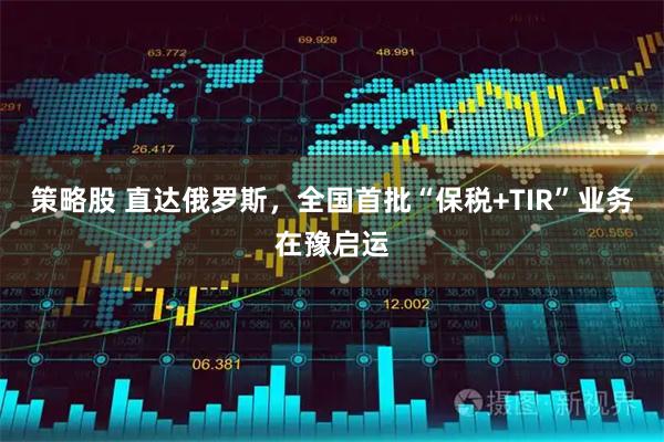 策略股 直达俄罗斯，全国首批“保税+TIR”业务在豫启运