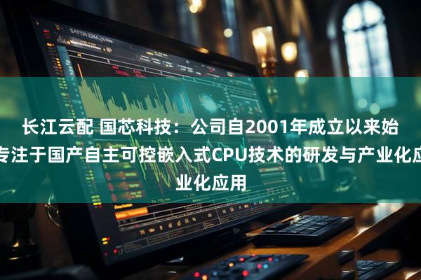 长江云配 国芯科技：公司自2001年成立以来始终专注于国产自主可控嵌入式CPU技术的研发与产业化应用