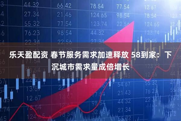 乐天盈配资 春节服务需求加速释放 58到家：下沉城市需求量成倍增长