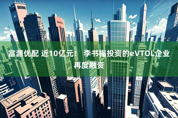 富源优配 近10亿元！ 李书福投资的eVTOL企业再度融资
